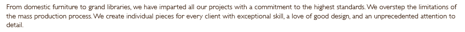 From domestic furniture to grand libraries, we have imparted all our projects with a commitment to the highest standards. We overstep the limitations of the mass production process. We create individual pieces for every client with exceptional skill, a love of good design, and an unprecedented attention to detail.